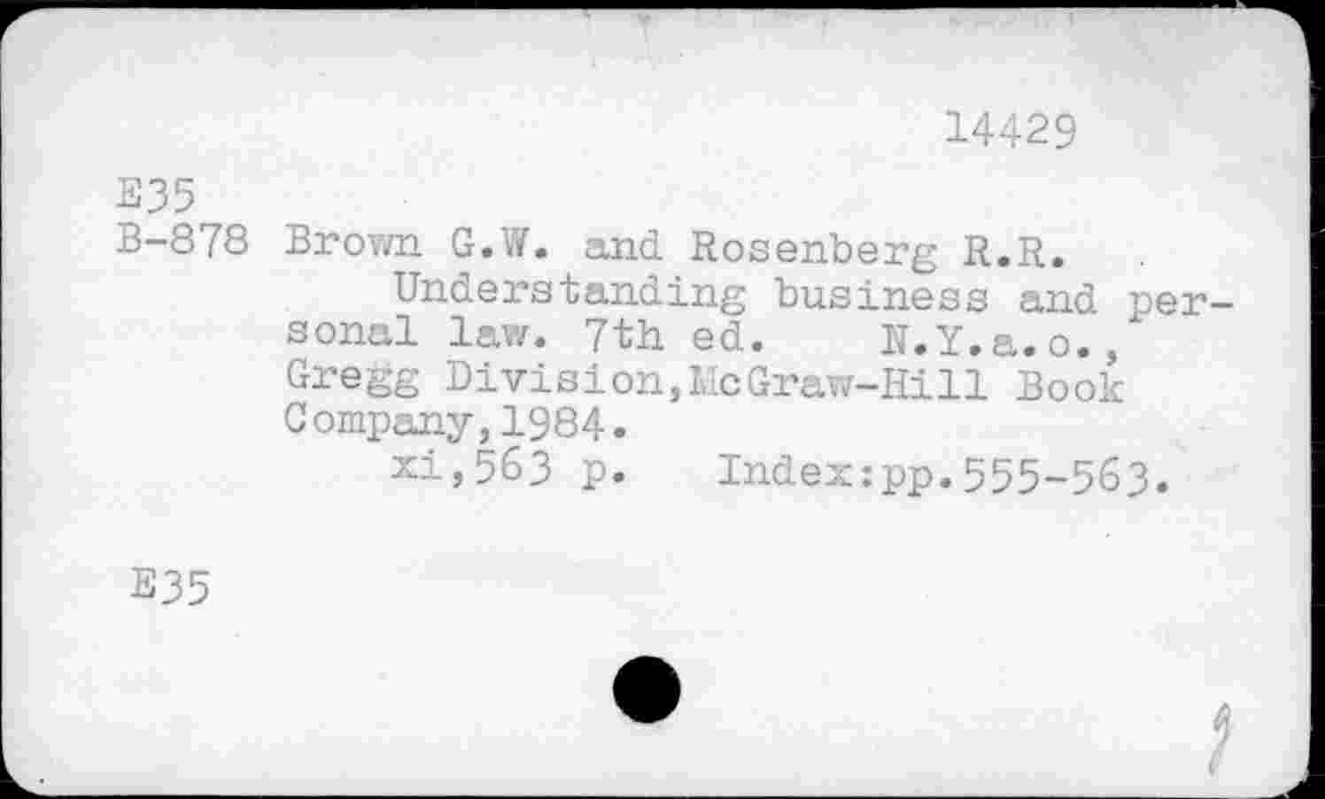 ﻿14429
E35
B—878 Brown G.W. and Rosenberg R.R.
Understanding business and personal law. 7th ed. N.Y.a.o., Gregg Division,McGraw-Hill Book Company,1984.
xi,563 p. Indexzpp.555-563.
E35